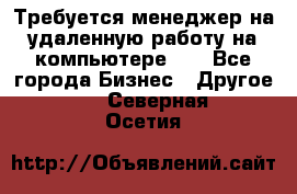 Требуется менеджер на удаленную работу на компьютере!!  - Все города Бизнес » Другое   . Северная Осетия